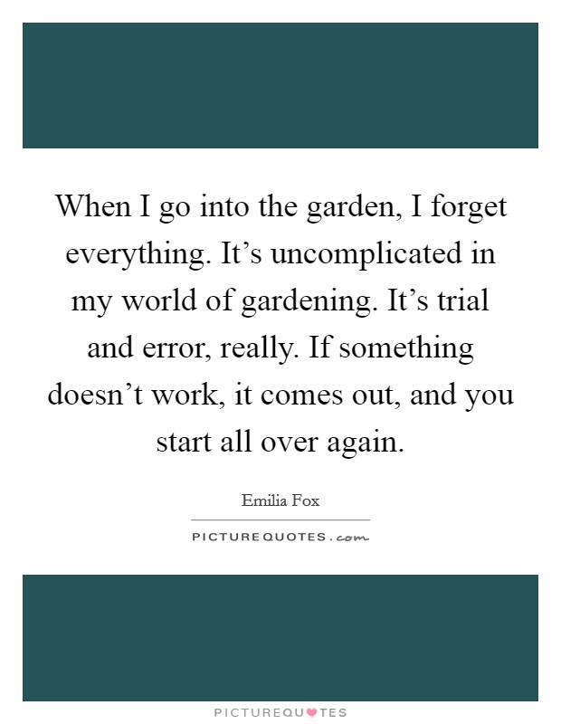 When I go into the garden, I forget everything. It's uncomplicated in my world of gardening. It's trial and error, really. If something doesn't work, it comes out, and you start all over again. Picture Quote #1