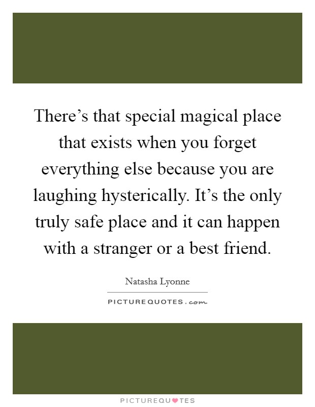 There's that special magical place that exists when you forget everything else because you are laughing hysterically. It's the only truly safe place and it can happen with a stranger or a best friend. Picture Quote #1