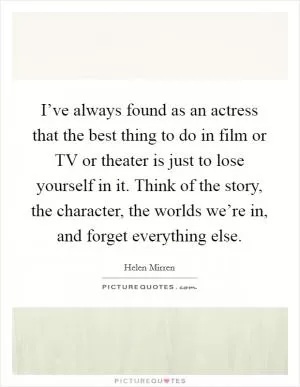I’ve always found as an actress that the best thing to do in film or TV or theater is just to lose yourself in it. Think of the story, the character, the worlds we’re in, and forget everything else Picture Quote #1