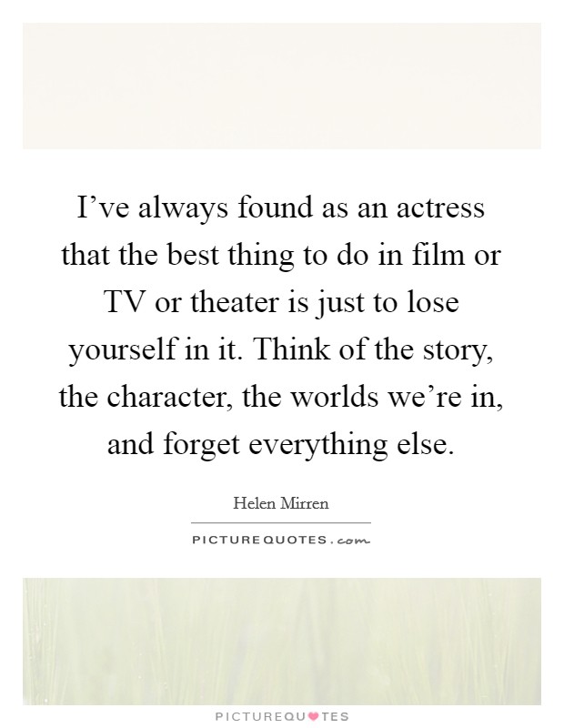 I've always found as an actress that the best thing to do in film or TV or theater is just to lose yourself in it. Think of the story, the character, the worlds we're in, and forget everything else. Picture Quote #1
