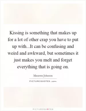Kissing is something that makes up for a lot of other crap you have to put up with...It can be confusing and weird and awkward, but sometimes it just makes you melt and forget everything that is going on Picture Quote #1