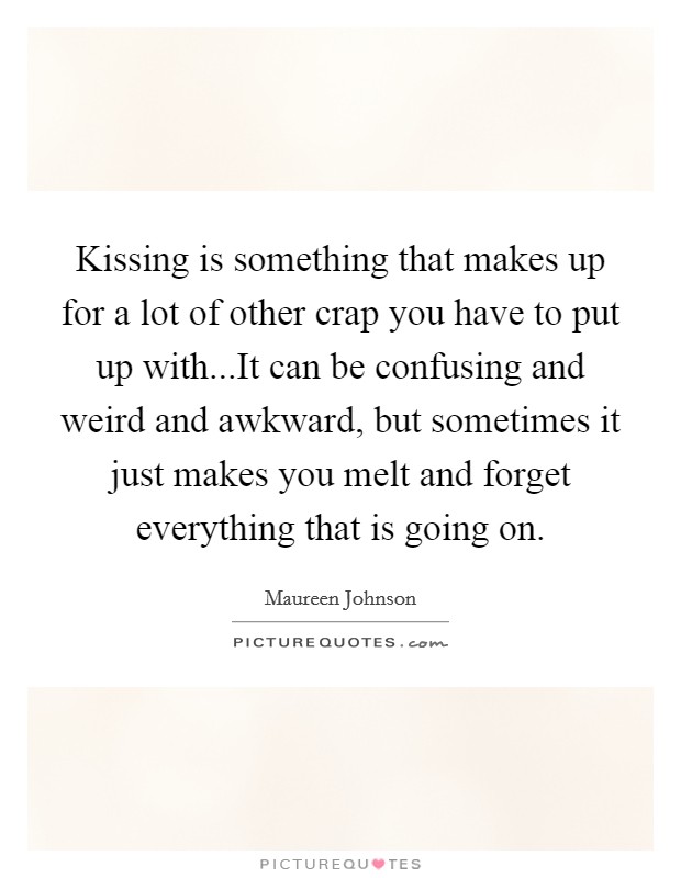 Kissing is something that makes up for a lot of other crap you have to put up with...It can be confusing and weird and awkward, but sometimes it just makes you melt and forget everything that is going on. Picture Quote #1