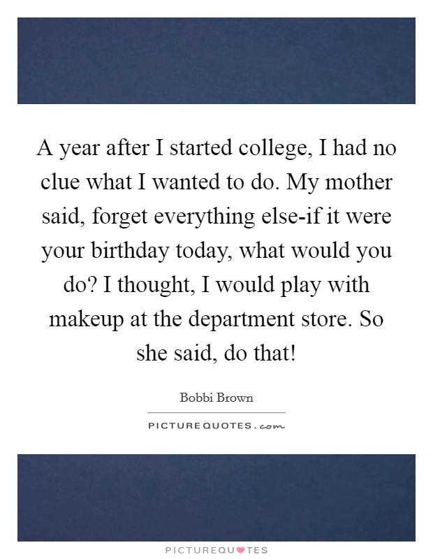 A year after I started college, I had no clue what I wanted to do. My mother said, forget everything else-if it were your birthday today, what would you do? I thought, I would play with makeup at the department store. So she said, do that! Picture Quote #1