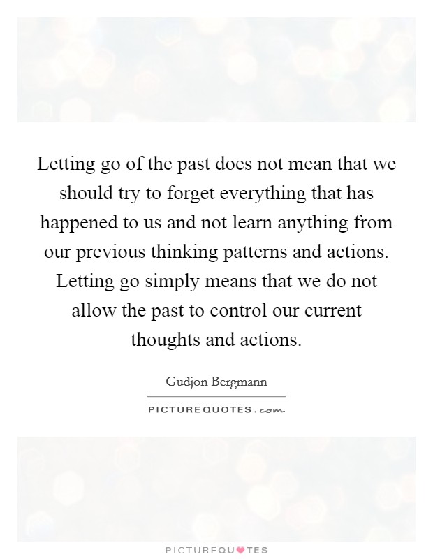 Letting go of the past does not mean that we should try to forget everything that has happened to us and not learn anything from our previous thinking patterns and actions. Letting go simply means that we do not allow the past to control our current thoughts and actions. Picture Quote #1