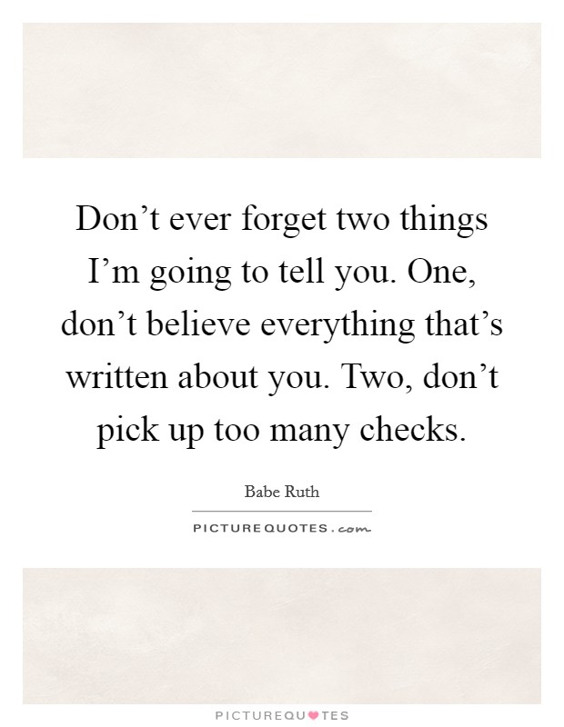 Don't ever forget two things I'm going to tell you. One, don't believe everything that's written about you. Two, don't pick up too many checks. Picture Quote #1