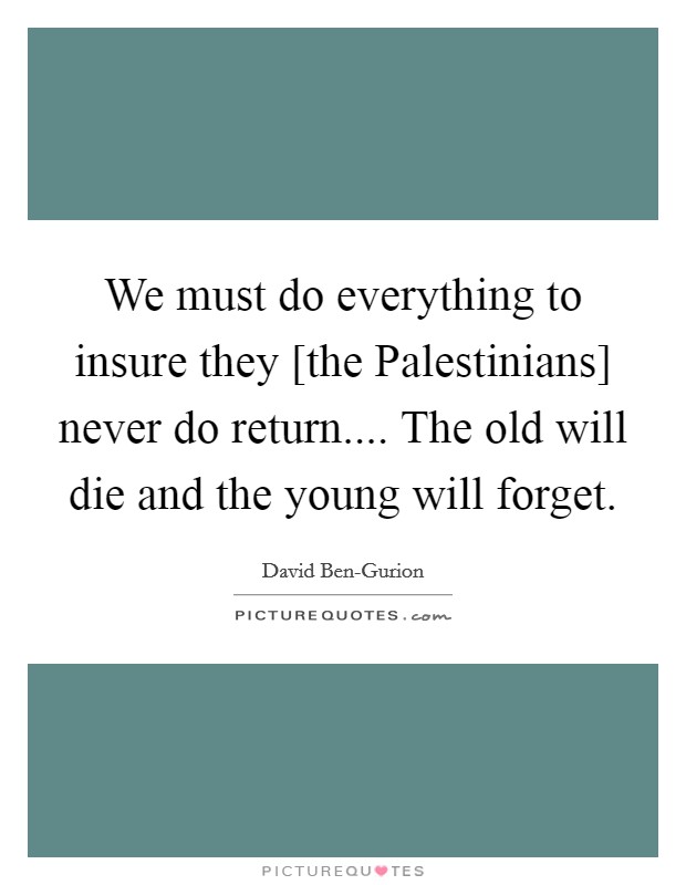 We must do everything to insure they [the Palestinians] never do return.... The old will die and the young will forget. Picture Quote #1