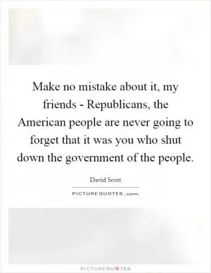 Make no mistake about it, my friends - Republicans, the American people are never going to forget that it was you who shut down the government of the people Picture Quote #1