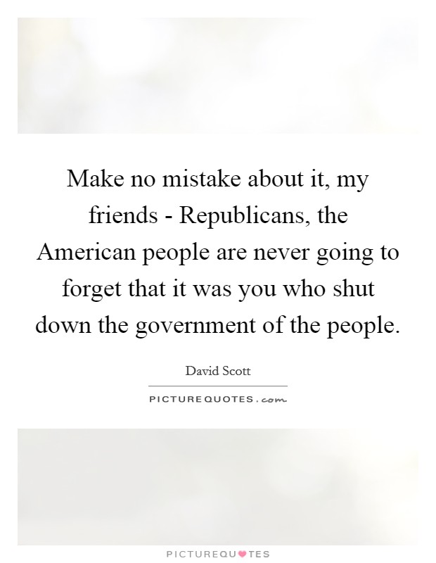 Make no mistake about it, my friends - Republicans, the American people are never going to forget that it was you who shut down the government of the people. Picture Quote #1
