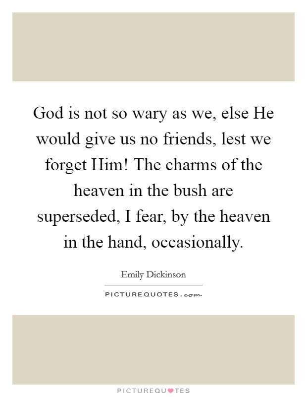 God is not so wary as we, else He would give us no friends, lest we forget Him! The charms of the heaven in the bush are superseded, I fear, by the heaven in the hand, occasionally. Picture Quote #1
