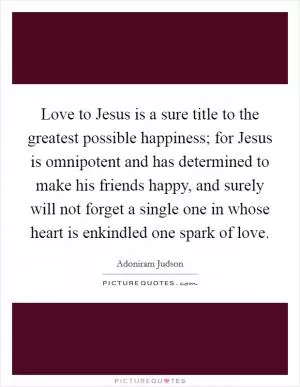 Love to Jesus is a sure title to the greatest possible happiness; for Jesus is omnipotent and has determined to make his friends happy, and surely will not forget a single one in whose heart is enkindled one spark of love Picture Quote #1
