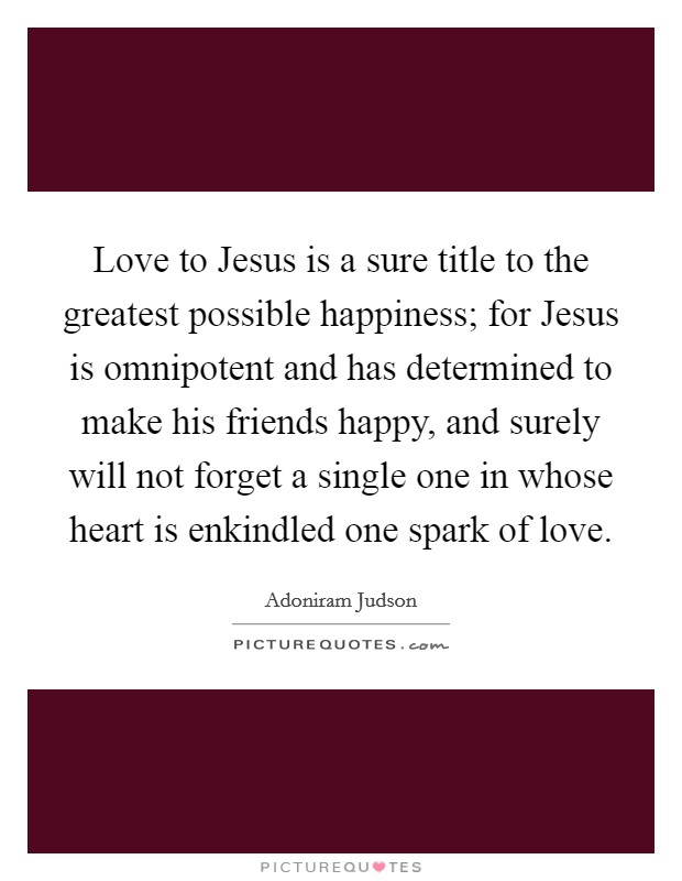 Love to Jesus is a sure title to the greatest possible happiness; for Jesus is omnipotent and has determined to make his friends happy, and surely will not forget a single one in whose heart is enkindled one spark of love. Picture Quote #1