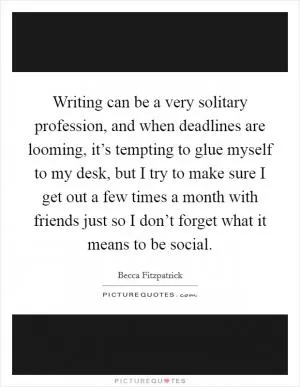 Writing can be a very solitary profession, and when deadlines are looming, it’s tempting to glue myself to my desk, but I try to make sure I get out a few times a month with friends just so I don’t forget what it means to be social Picture Quote #1