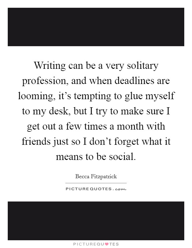 Writing can be a very solitary profession, and when deadlines are looming, it's tempting to glue myself to my desk, but I try to make sure I get out a few times a month with friends just so I don't forget what it means to be social. Picture Quote #1