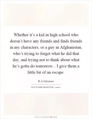 Whether it’s a kid in high school who doesn’t have any friends and finds friends in my characters, or a guy in Afghanistan, who’s trying to forget what he did that day, and trying not to think about what he’s gotta do tomorrow... I give them a little bit of an escape Picture Quote #1