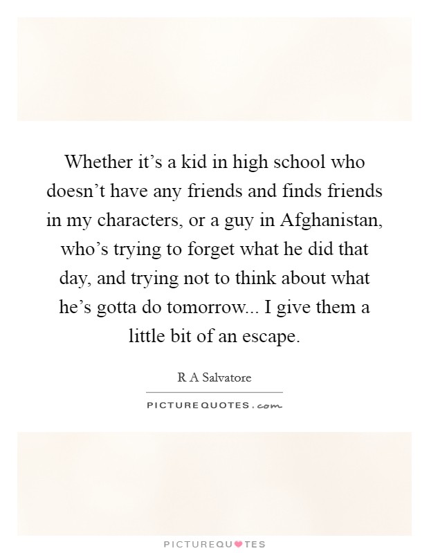 Whether it's a kid in high school who doesn't have any friends and finds friends in my characters, or a guy in Afghanistan, who's trying to forget what he did that day, and trying not to think about what he's gotta do tomorrow... I give them a little bit of an escape. Picture Quote #1