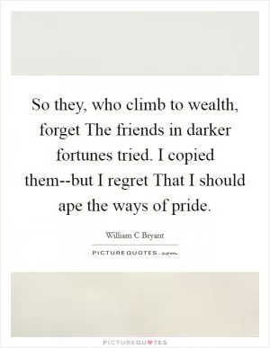 So they, who climb to wealth, forget The friends in darker fortunes tried. I copied them--but I regret That I should ape the ways of pride Picture Quote #1