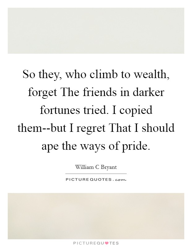 So they, who climb to wealth, forget The friends in darker fortunes tried. I copied them--but I regret That I should ape the ways of pride. Picture Quote #1