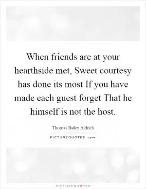 When friends are at your hearthside met, Sweet courtesy has done its most If you have made each guest forget That he himself is not the host Picture Quote #1