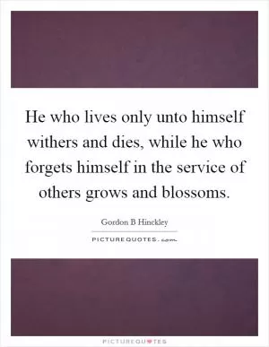 He who lives only unto himself withers and dies, while he who forgets himself in the service of others grows and blossoms Picture Quote #1