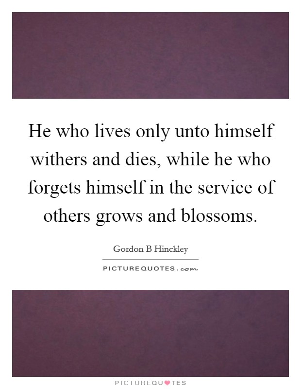 He who lives only unto himself withers and dies, while he who forgets himself in the service of others grows and blossoms. Picture Quote #1