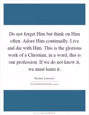 Do not forget Him but think on Him often. Adore Him continually. Live and die with Him. This is the glorious work of a Christian; in a word, this is our profession. If we do not know it, we must learn it Picture Quote #1