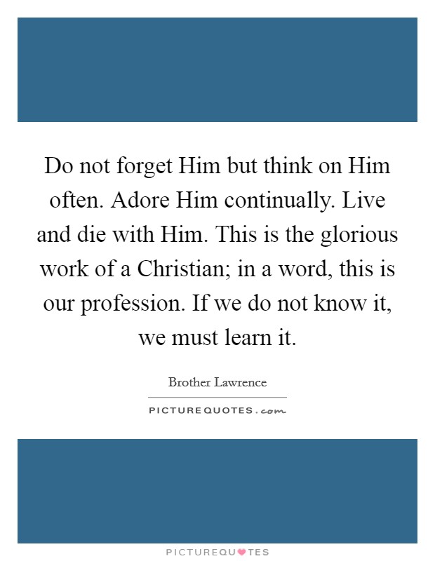 Do not forget Him but think on Him often. Adore Him continually. Live and die with Him. This is the glorious work of a Christian; in a word, this is our profession. If we do not know it, we must learn it. Picture Quote #1