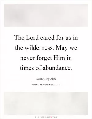 The Lord cared for us in the wilderness. May we never forget Him in times of abundance Picture Quote #1