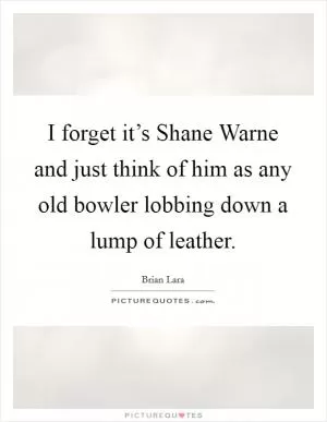 I forget it’s Shane Warne and just think of him as any old bowler lobbing down a lump of leather Picture Quote #1
