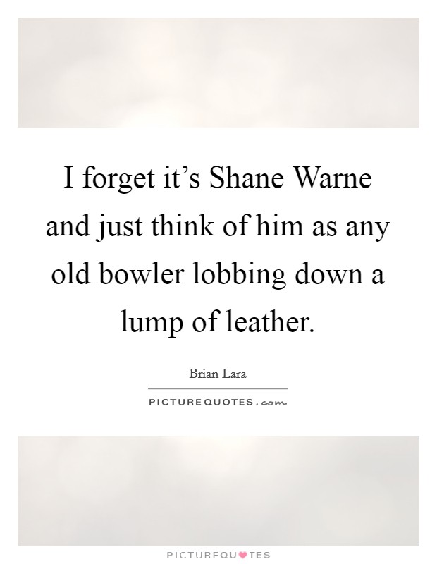 I forget it's Shane Warne and just think of him as any old bowler lobbing down a lump of leather. Picture Quote #1