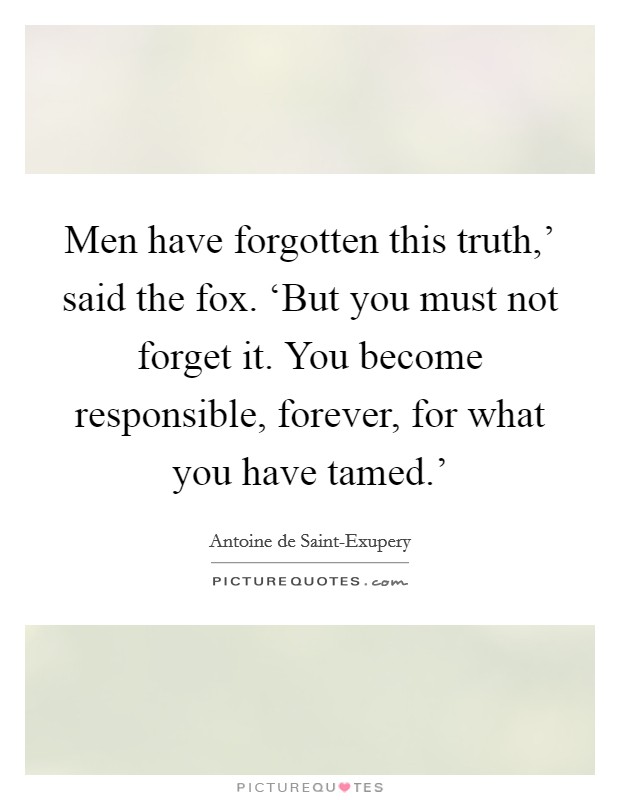 Men have forgotten this truth,' said the fox. ‘But you must not forget it. You become responsible, forever, for what you have tamed.' Picture Quote #1
