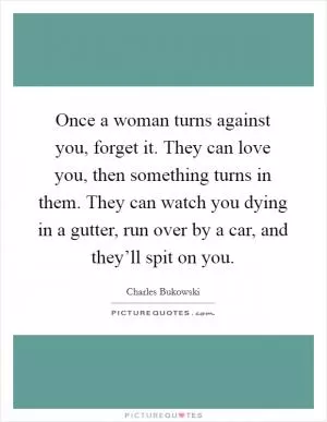 Once a woman turns against you, forget it. They can love you, then something turns in them. They can watch you dying in a gutter, run over by a car, and they’ll spit on you Picture Quote #1
