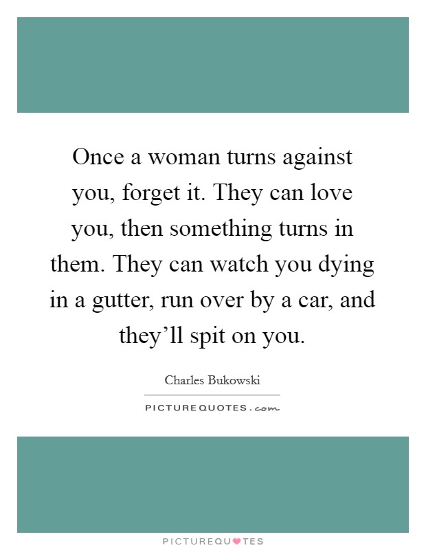 Once a woman turns against you, forget it. They can love you, then something turns in them. They can watch you dying in a gutter, run over by a car, and they'll spit on you. Picture Quote #1