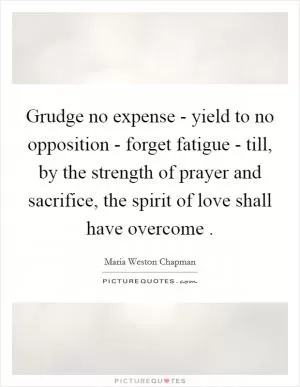 Grudge no expense - yield to no opposition - forget fatigue - till, by the strength of prayer and sacrifice, the spirit of love shall have overcome  Picture Quote #1