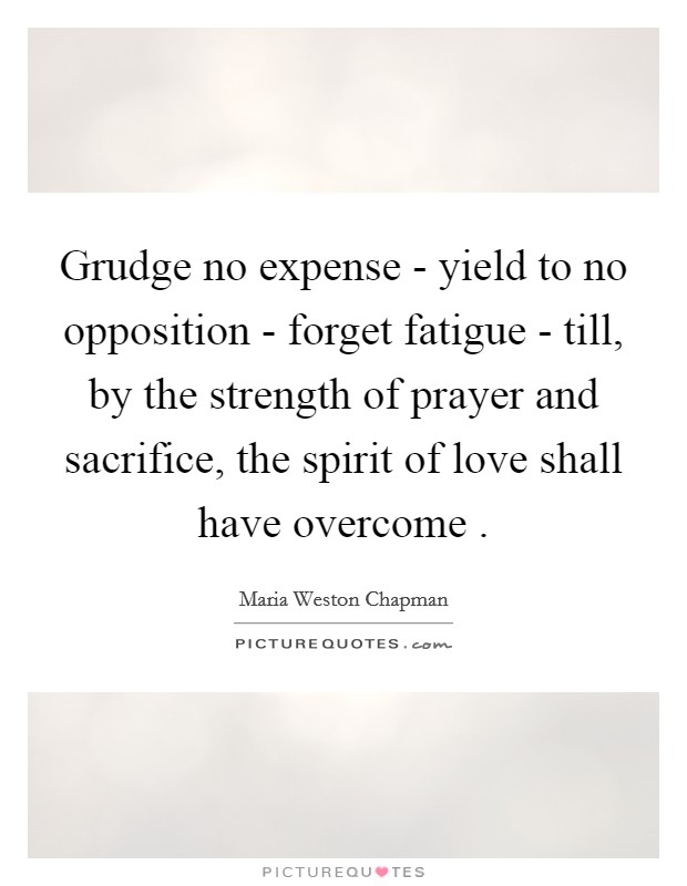 Grudge no expense - yield to no opposition - forget fatigue - till, by the strength of prayer and sacrifice, the spirit of love shall have overcome . Picture Quote #1