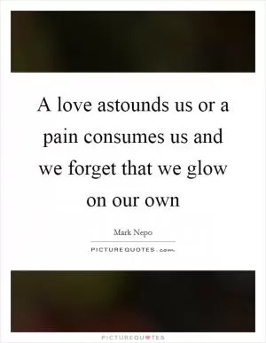 A love astounds us or a pain consumes us and we forget that we glow on our own Picture Quote #1