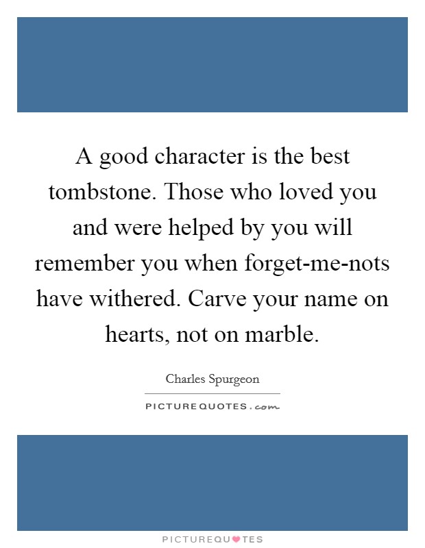A good character is the best tombstone. Those who loved you and were helped by you will remember you when forget-me-nots have withered. Carve your name on hearts, not on marble Picture Quote #1