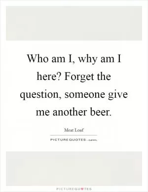 Who am I, why am I here? Forget the question, someone give me another beer Picture Quote #1