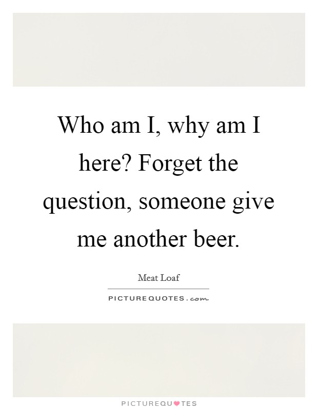 Who am I, why am I here? Forget the question, someone give me another beer. Picture Quote #1