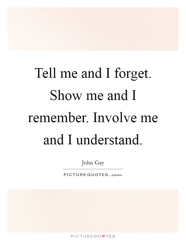 Tell me and I forget. Show me and I remember. Involve me and I understand. Picture Quote #1
