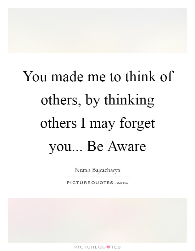 You made me to think of others, by thinking others I may forget you... Be Aware Picture Quote #1
