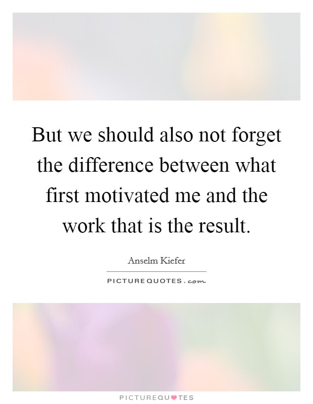But we should also not forget the difference between what first motivated me and the work that is the result. Picture Quote #1