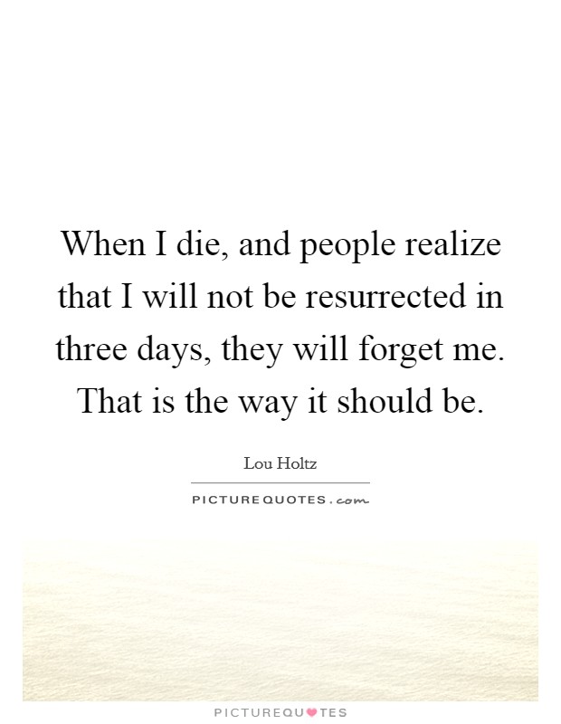 When I die, and people realize that I will not be resurrected in three days, they will forget me. That is the way it should be. Picture Quote #1