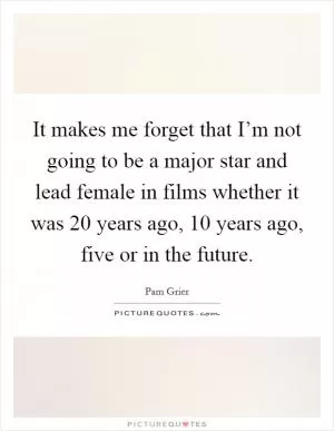 It makes me forget that I’m not going to be a major star and lead female in films whether it was 20 years ago, 10 years ago, five or in the future Picture Quote #1