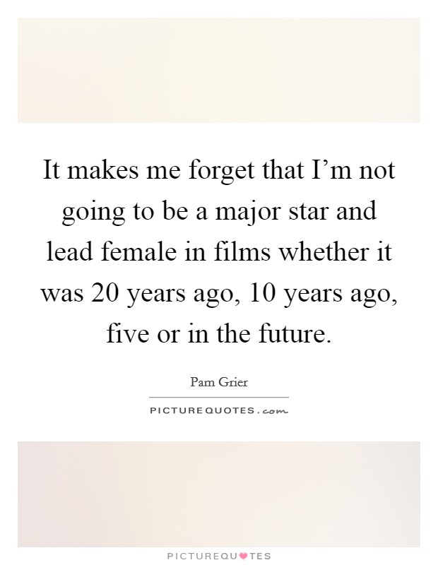 It makes me forget that I'm not going to be a major star and lead female in films whether it was 20 years ago, 10 years ago, five or in the future. Picture Quote #1
