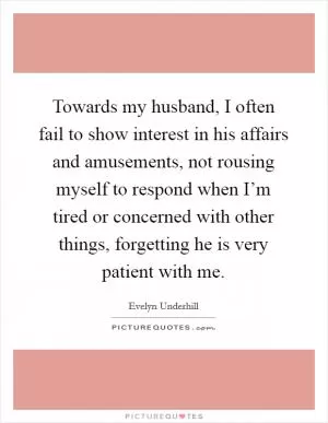 Towards my husband, I often fail to show interest in his affairs and amusements, not rousing myself to respond when I’m tired or concerned with other things, forgetting he is very patient with me Picture Quote #1