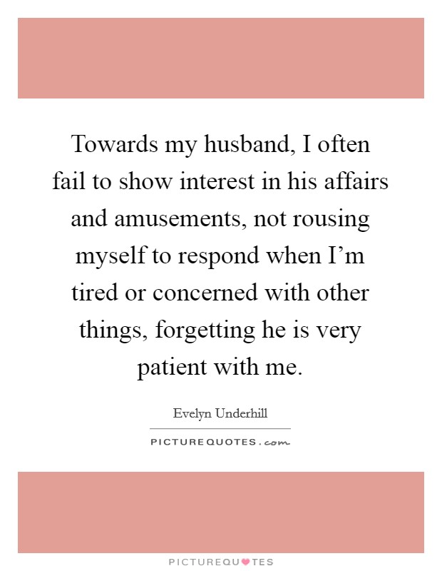 Towards my husband, I often fail to show interest in his affairs and amusements, not rousing myself to respond when I'm tired or concerned with other things, forgetting he is very patient with me. Picture Quote #1
