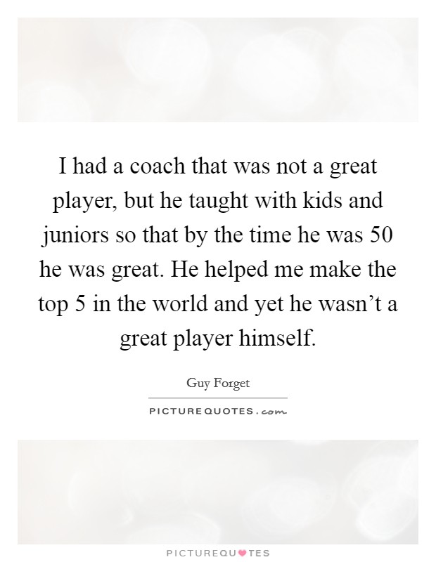 I had a coach that was not a great player, but he taught with kids and juniors so that by the time he was 50 he was great. He helped me make the top 5 in the world and yet he wasn't a great player himself. Picture Quote #1
