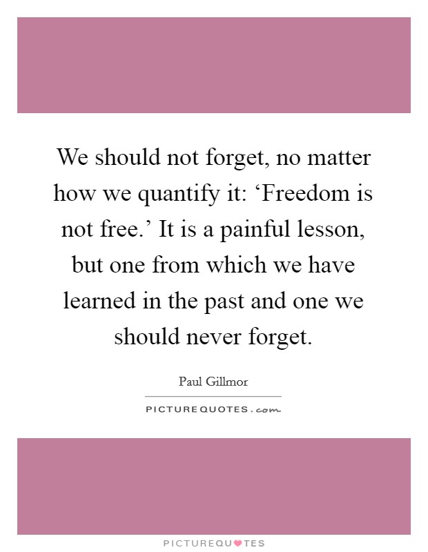 We should not forget, no matter how we quantify it: ‘Freedom is not free.' It is a painful lesson, but one from which we have learned in the past and one we should never forget. Picture Quote #1