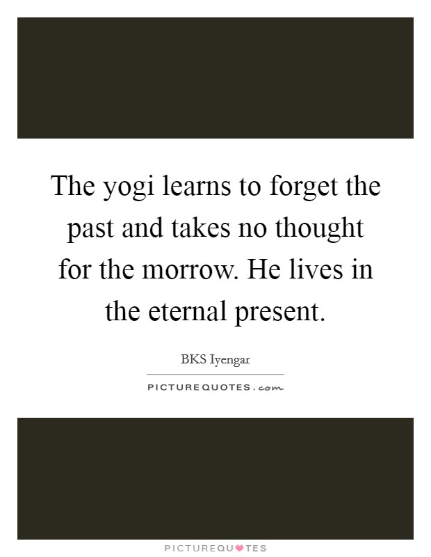 The yogi learns to forget the past and takes no thought for the morrow. He lives in the eternal present. Picture Quote #1