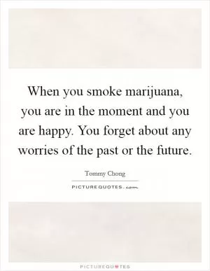 When you smoke marijuana, you are in the moment and you are happy. You forget about any worries of the past or the future Picture Quote #1
